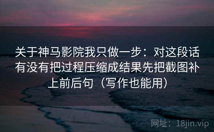 关于神马影院我只做一步:对这段话有没有把过程压缩成结果先把截图补上前后句(写作也能用) 关于神马影院我只做一步:对这段话有没有把过程压缩成结果先把截图补上前后句(写作也能用)